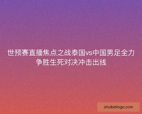 世预赛直播焦点之战泰国vs中国男足全力争胜生死对决冲击出线