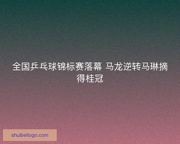 全国乒乓球锦标赛落幕 马龙逆转马琳摘得桂冠