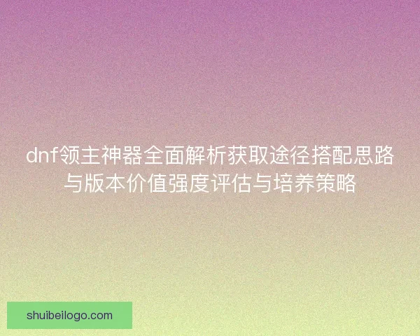 dnf领主神器全面解析获取途径搭配思路与版本价值强度评估与培养策略