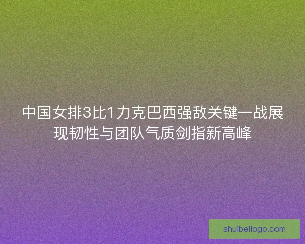 中国女排3比1力克巴西强敌关键一战展现韧性与团队气质剑指新高峰