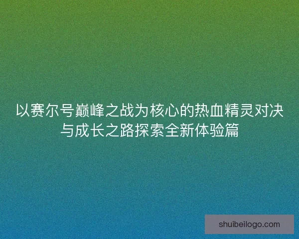 以赛尔号巅峰之战为核心的热血精灵对决与成长之路探索全新体验篇