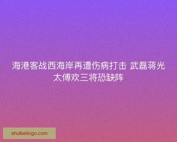 海港客战西海岸再遭伤病打击 武磊蒋光太傅欢三将恐缺阵