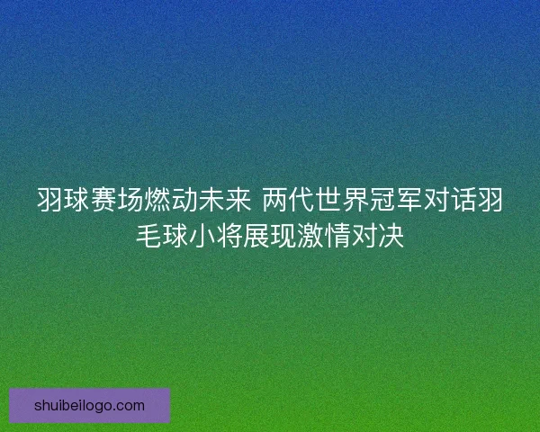 羽球赛场燃动未来 两代世界冠军对话羽毛球小将展现激情对决