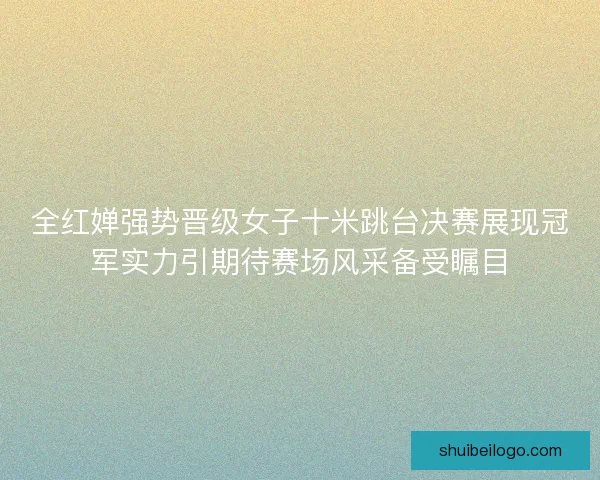 全红婵强势晋级女子十米跳台决赛展现冠军实力引期待赛场风采备受瞩目