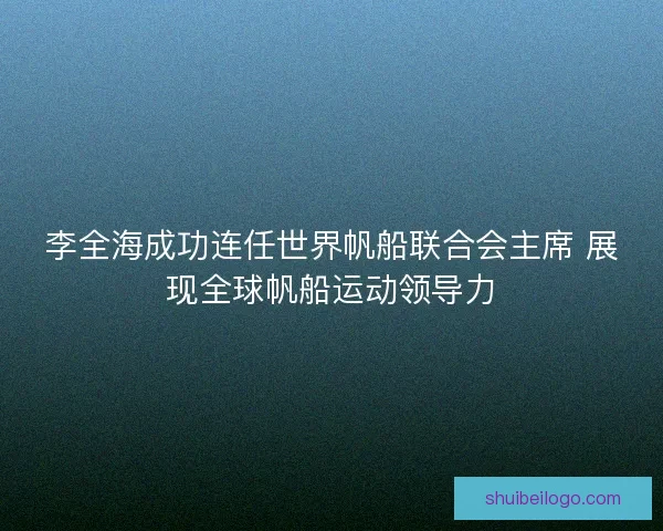 李全海成功连任世界帆船联合会主席 展现全球帆船运动领导力